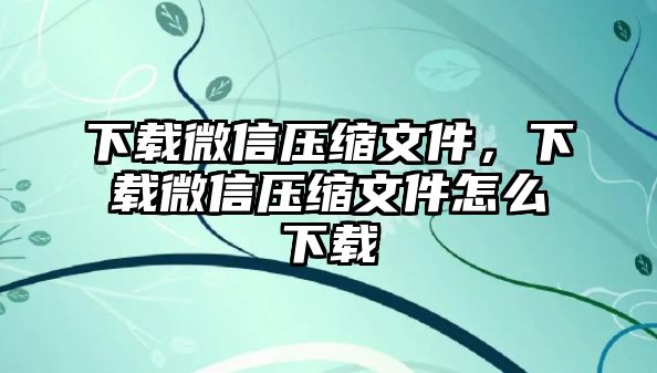 下載微信壓縮文件，下載微信壓縮文件怎么下載