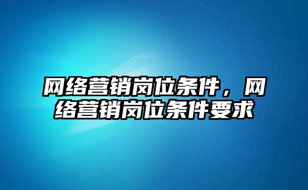 網(wǎng)絡營銷崗位條件，網(wǎng)絡營銷崗位條件要求