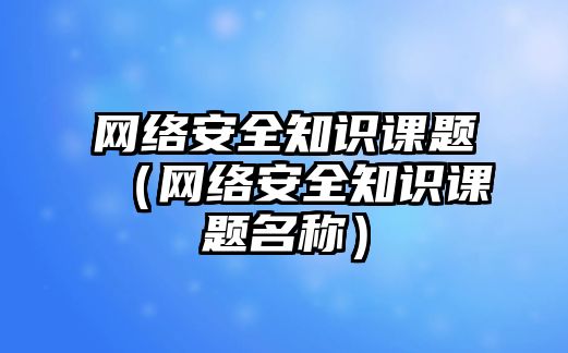 網(wǎng)絡安全知識課題（網(wǎng)絡安全知識課題名稱）