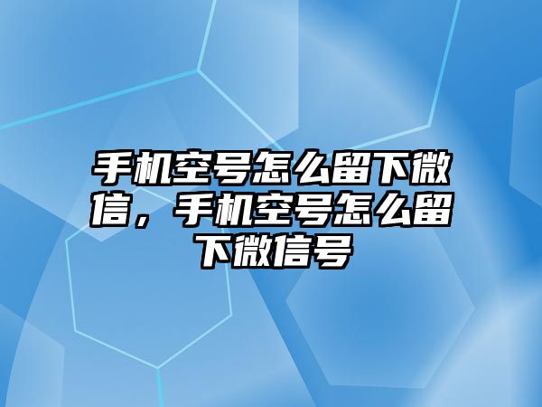 手機空號怎么留下微信，手機空號怎么留下微信號