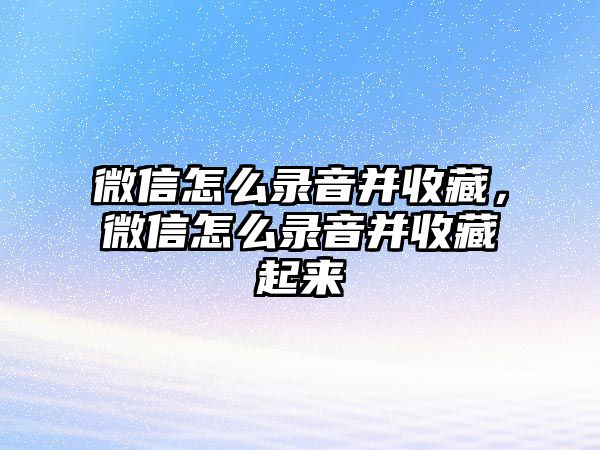 微信怎么錄音并收藏，微信怎么錄音并收藏起來