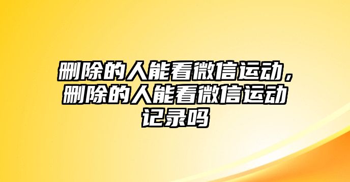 刪除的人能看微信運(yùn)動，刪除的人能看微信運(yùn)動記錄嗎