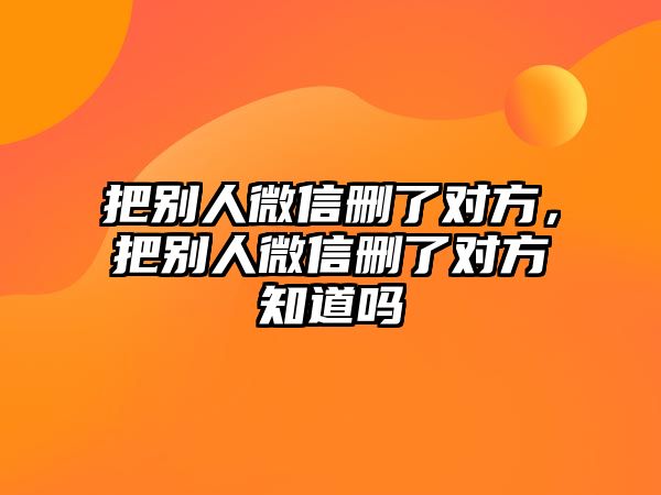 把別人微信刪了對(duì)方，把別人微信刪了對(duì)方知道嗎