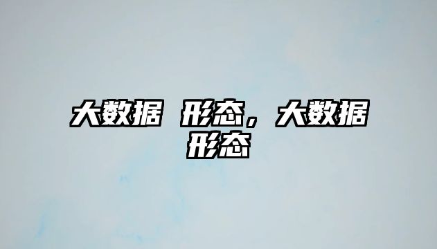 大數(shù)據(jù) 形態(tài)，大數(shù)據(jù)形態(tài)