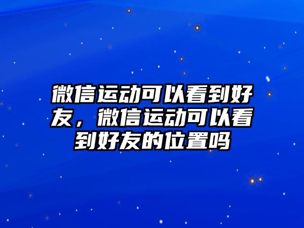 微信運動可以看到好友，微信運動可以看到好友的位置嗎