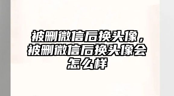 被刪微信后換頭像，被刪微信后換頭像會(huì)怎么樣