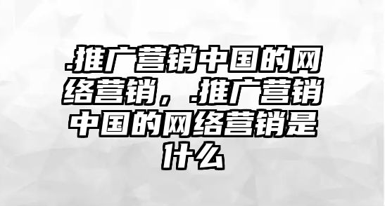 .推廣營銷中國的網(wǎng)絡(luò)營銷，.推廣營銷中國的網(wǎng)絡(luò)營銷是什么