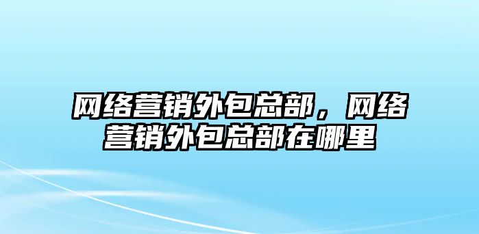 網(wǎng)絡營銷外包總部，網(wǎng)絡營銷外包總部在哪里