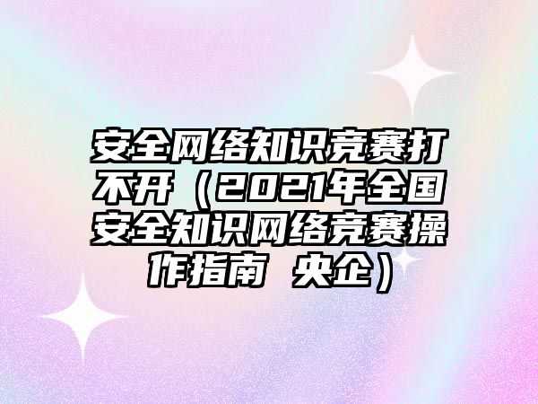 安全網(wǎng)絡(luò)知識(shí)競賽打不開（2021年全國安全知識(shí)網(wǎng)絡(luò)競賽操作指南 央企）