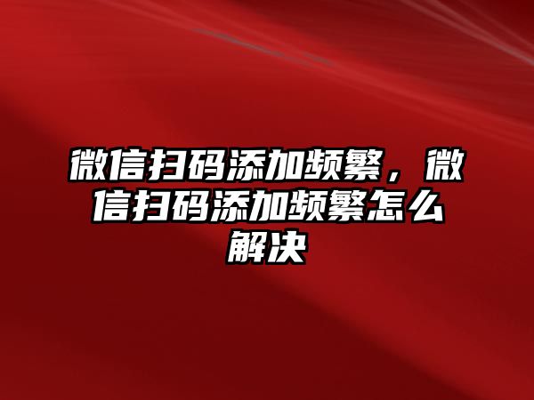 微信掃碼添加頻繁，微信掃碼添加頻繁怎么解決