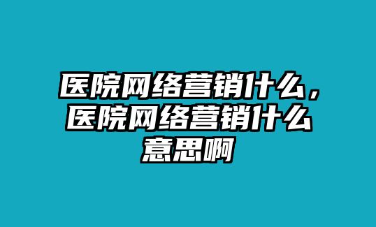 醫(yī)院網(wǎng)絡(luò)營銷什么，醫(yī)院網(wǎng)絡(luò)營銷什么意思啊