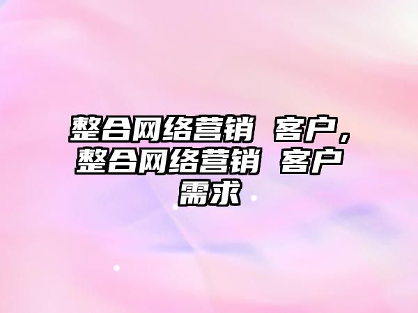 整合網(wǎng)絡營銷 客戶，整合網(wǎng)絡營銷 客戶需求