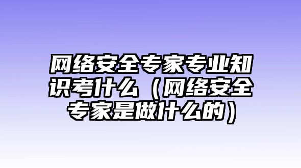 網(wǎng)絡(luò)安全專家專業(yè)知識考什么（網(wǎng)絡(luò)安全專家是做什么的）