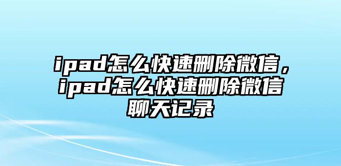 ipad怎么快速刪除微信，ipad怎么快速刪除微信聊天記錄