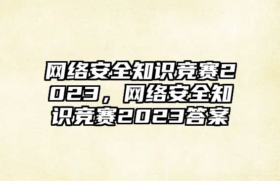 網(wǎng)絡(luò)安全知識(shí)競(jìng)賽2023，網(wǎng)絡(luò)安全知識(shí)競(jìng)賽2023答案