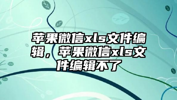 蘋果微信xls文件編輯，蘋果微信xls文件編輯不了