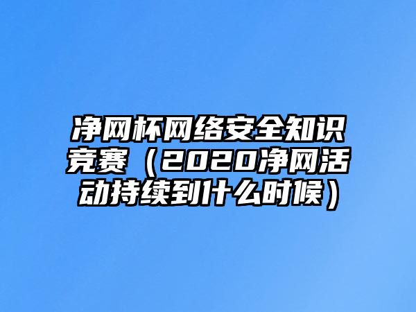 凈網(wǎng)杯網(wǎng)絡(luò)安全知識(shí)競(jìng)賽（2020凈網(wǎng)活動(dòng)持續(xù)到什么時(shí)候）