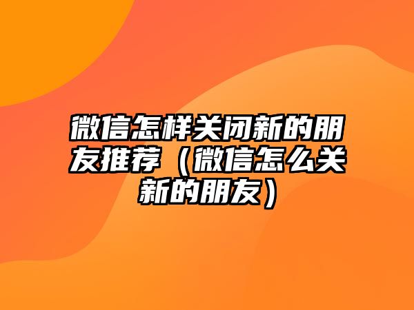 微信怎樣關(guān)閉新的朋友推薦（微信怎么關(guān)新的朋友）