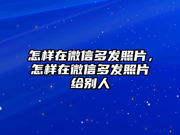 怎樣在微信多發(fā)照片，怎樣在微信多發(fā)照片給別人