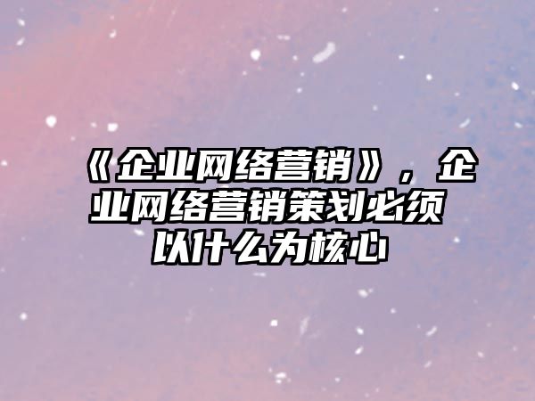 《企業(yè)網(wǎng)絡(luò)營銷》，企業(yè)網(wǎng)絡(luò)營銷策劃必須以什么為核心