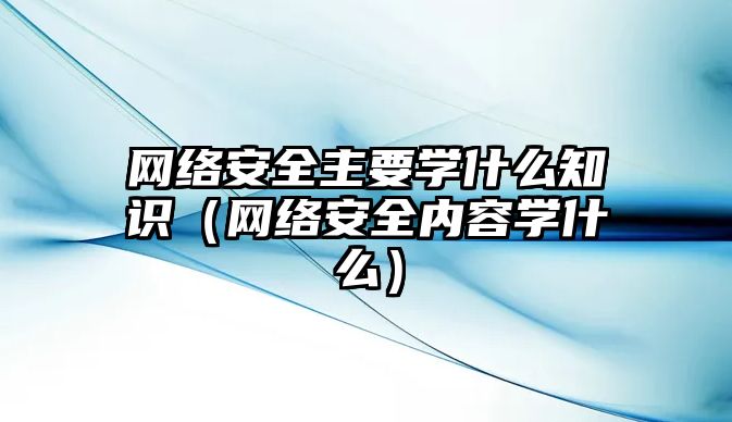 網(wǎng)絡(luò)安全主要學(xué)什么知識(shí)（網(wǎng)絡(luò)安全內(nèi)容學(xué)什么）