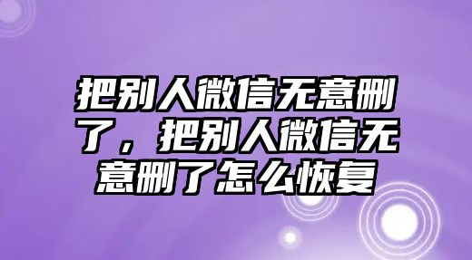 把別人微信無意刪了，把別人微信無意刪了怎么恢復(fù)