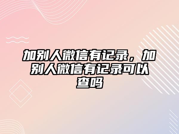 加別人微信有記錄，加別人微信有記錄可以查嗎