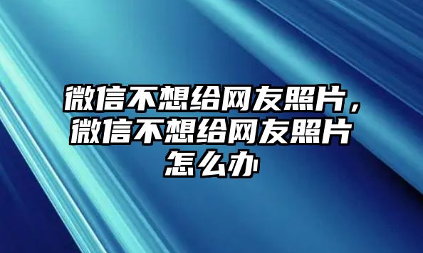 微信不想給網(wǎng)友照片，微信不想給網(wǎng)友照片怎么辦