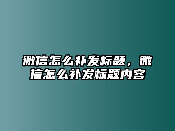 微信怎么補(bǔ)發(fā)標(biāo)題，微信怎么補(bǔ)發(fā)標(biāo)題內(nèi)容