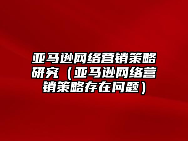 亞馬遜網(wǎng)絡(luò)營(yíng)銷策略研究（亞馬遜網(wǎng)絡(luò)營(yíng)銷策略存在問題）