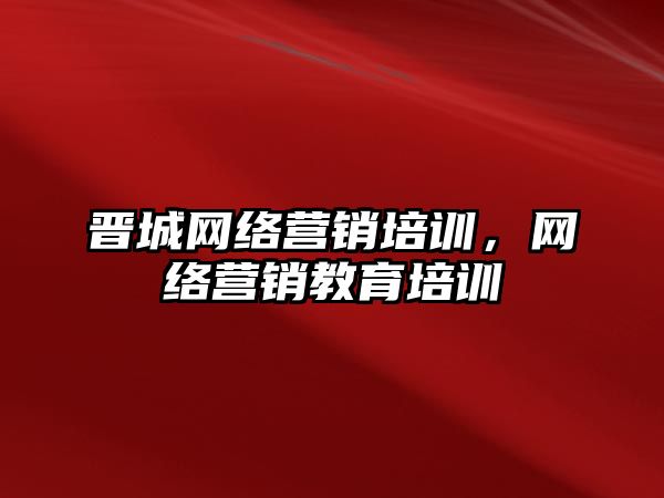 晉城網(wǎng)絡營銷培訓，網(wǎng)絡營銷教育培訓