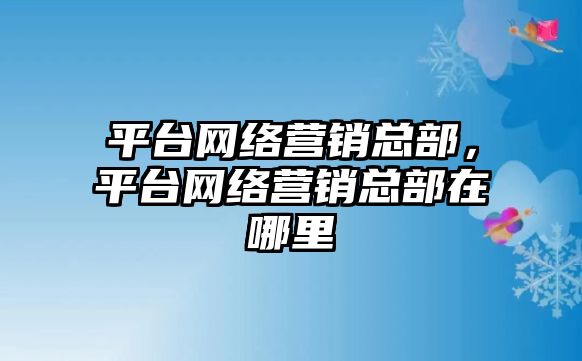 平臺(tái)網(wǎng)絡(luò)營銷總部，平臺(tái)網(wǎng)絡(luò)營銷總部在哪里