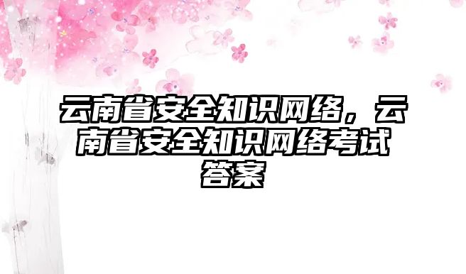 云南省安全知識(shí)網(wǎng)絡(luò)，云南省安全知識(shí)網(wǎng)絡(luò)考試答案