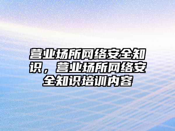 營業(yè)場所網(wǎng)絡安全知識，營業(yè)場所網(wǎng)絡安全知識培訓內(nèi)容