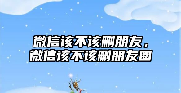 微信該不該刪朋友，微信該不該刪朋友圈