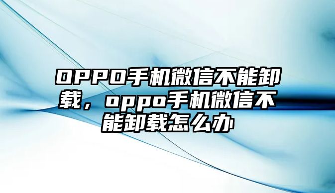 OPPO手機(jī)微信不能卸載，oppo手機(jī)微信不能卸載怎么辦