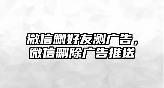 微信刪好友測廣告，微信刪除廣告推送