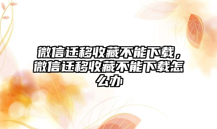 微信遷移收藏不能下載，微信遷移收藏不能下載怎么辦