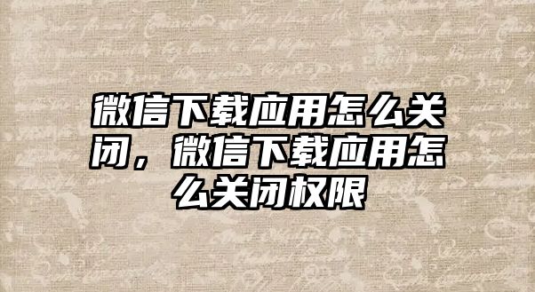 微信下載應用怎么關閉，微信下載應用怎么關閉權(quán)限