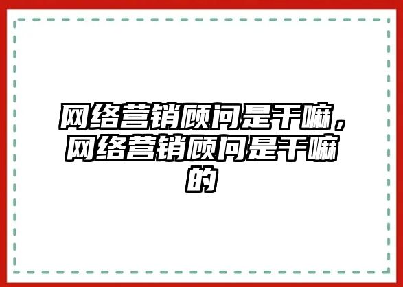 網絡營銷顧問是干嘛，網絡營銷顧問是干嘛的