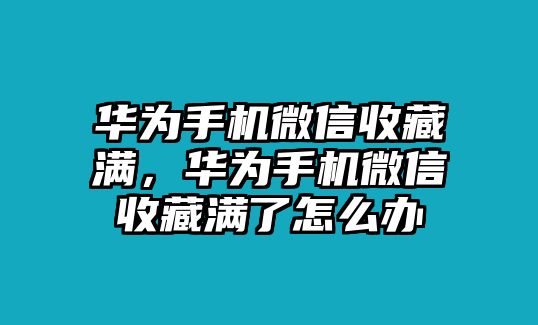 華為手機微信收藏滿，華為手機微信收藏滿了怎么辦