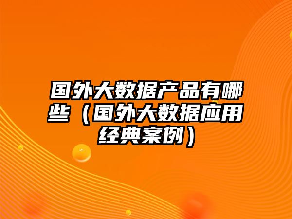 國(guó)外大數(shù)據(jù)產(chǎn)品有哪些（國(guó)外大數(shù)據(jù)應(yīng)用經(jīng)典案例）