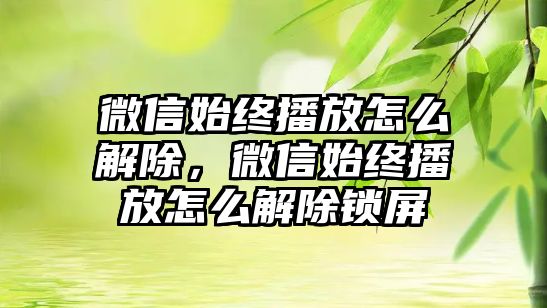 微信始終播放怎么解除，微信始終播放怎么解除鎖屏