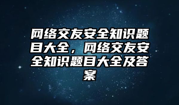 網(wǎng)絡交友安全知識題目大全，網(wǎng)絡交友安全知識題目大全及答案