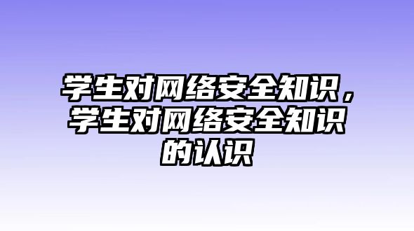 學(xué)生對網(wǎng)絡(luò)安全知識，學(xué)生對網(wǎng)絡(luò)安全知識的認(rèn)識