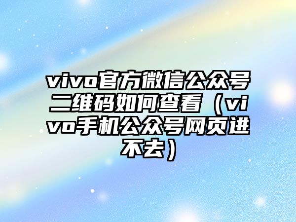 vivo官方微信公眾號二維碼如何查看（vivo手機(jī)公眾號網(wǎng)頁進(jìn)不去）