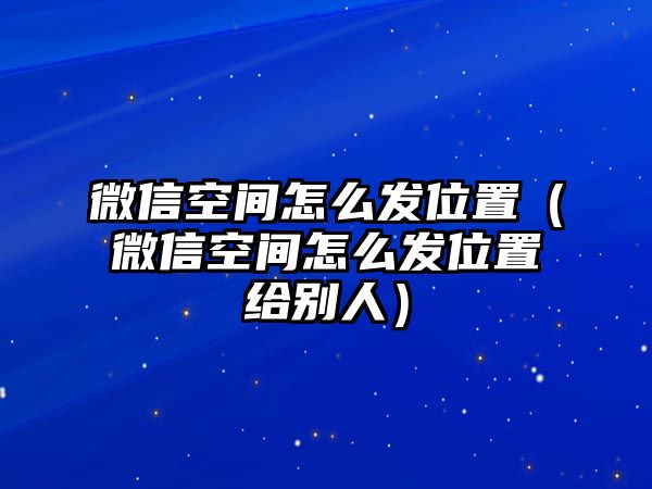 微信空間怎么發(fā)位置（微信空間怎么發(fā)位置給別人）