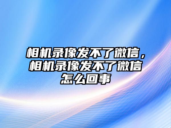 相機錄像發(fā)不了微信，相機錄像發(fā)不了微信怎么回事