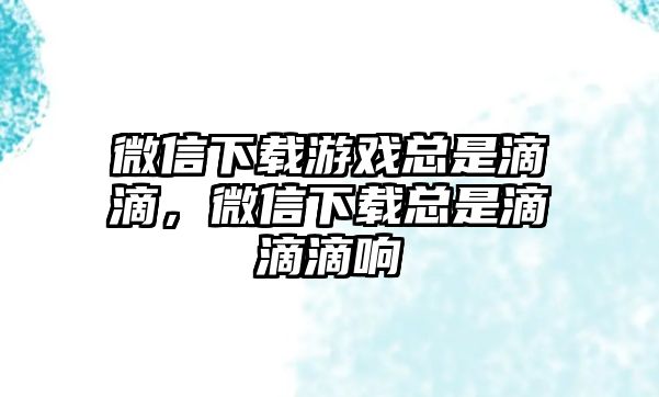 微信下載游戲總是滴滴，微信下載總是滴滴滴響