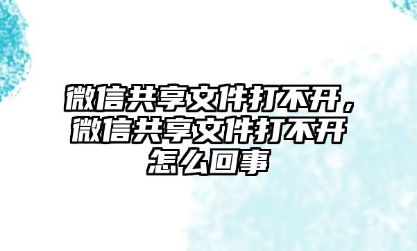 微信共享文件打不開，微信共享文件打不開怎么回事